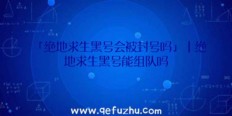 「绝地求生黑号会被封号吗」|绝地求生黑号能组队吗